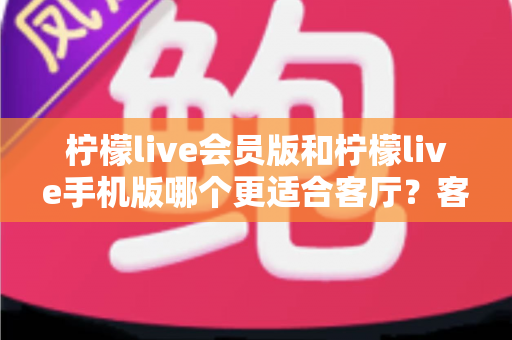 柠檬live会员版和柠檬live手机版哪个更适合客厅？客厅大屏观影场景下的版本选择全解析