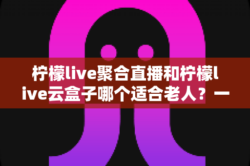 柠檬live聚合直播和柠檬live云盒子哪个适合老人?一篇文章帮您为爸妈选对观影方案 柠檬live聚合直播和柠檬live云盒子哪个适合老人?一篇文章帮您为爸妈选对观影方案