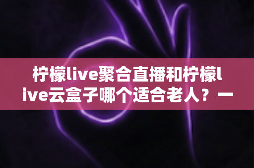 柠檬live聚合直播和柠檬live云盒子哪个适合老人?一篇文章帮您为爸妈选对观影方案 柠檬live聚合直播和柠檬live云盒子哪个适合老人?一篇文章帮您为爸妈选对观影方案