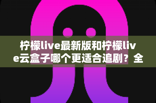 柠檬live最新版和柠檬live云盒子哪个更适合追剧？全方位深度对比解析，帮你找到最适合自己的追剧神器