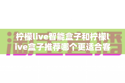 柠檬live智能盒子和柠檬live盒子推荐哪个更适合客厅？一份帮你做决定的家庭影音选购深度指南