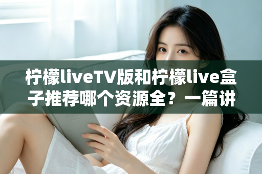 柠檬liveTV版和柠檬live盒子推荐哪个资源全？一篇讲透差异的实用对比指南