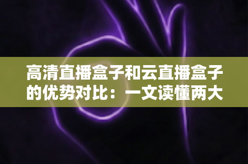 高清直播盒子和云直播盒子的优势对比：一文读懂两大直播方案，帮您选出最合适的直播利器