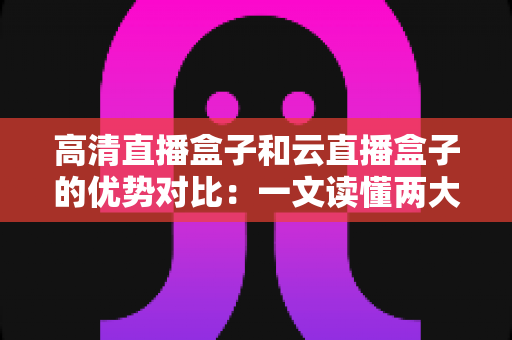 高清直播盒子和云直播盒子的优势对比：一文读懂两大直播方案，帮您选出最合适的直播利器
