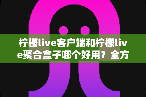 柠檬live客户端和柠檬live聚合盒子哪个好用?全方位深度对比评测,看完不再纠结 柠檬live客户端和柠檬live聚合盒子哪个好用?全方位深度对比评测,看完不再纠结