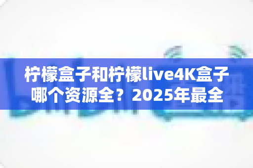 柠檬盒子和柠檬live4K盒子哪个资源全?2025年最全对比评测与选购指南 柠檬盒子和柠檬live4K盒子哪个资源全?2025年最全对比评测与选购指南