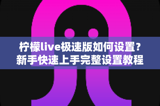 柠檬live极速版如何设置?新手快速上手完整设置教程与实用技巧指南 柠檬live极速版如何设置?新手快速上手完整设置教程与实用技巧指南