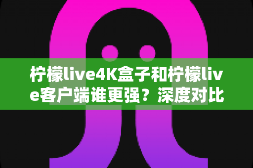 柠檬live4K盒子和柠檬live客户端谁更强？深度对比评测与选购指南