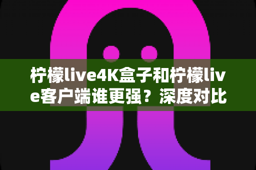 柠檬live4K盒子和柠檬live客户端谁更强？深度对比评测与选购指南