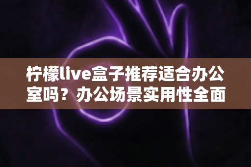 柠檬live盒子推荐适合办公室吗？办公场景实用性全面解析与选购指南