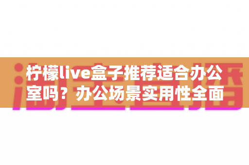 柠檬live盒子推荐适合办公室吗？办公场景实用性全面解析与选购指南