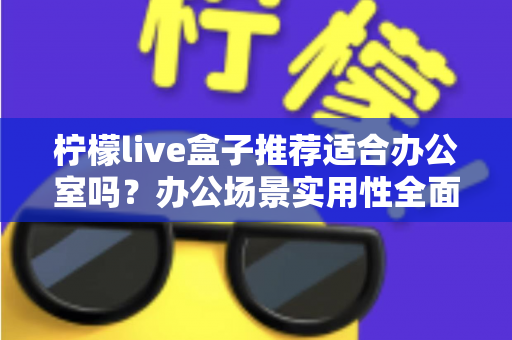 柠檬live盒子推荐适合办公室吗？办公场景实用性全面解析与选购指南