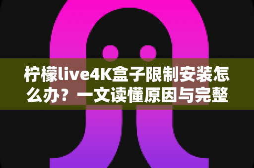 柠檬live4K盒子限制安装怎么办？一文读懂原因与完整解决教程