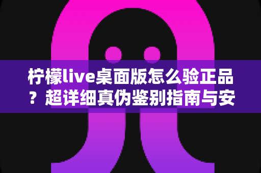 柠檬live桌面版怎么验正品？超详细真伪鉴别指南与安全下载全攻略