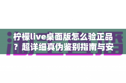 柠檬live桌面版怎么验正品？超详细真伪鉴别指南与安全下载全攻略