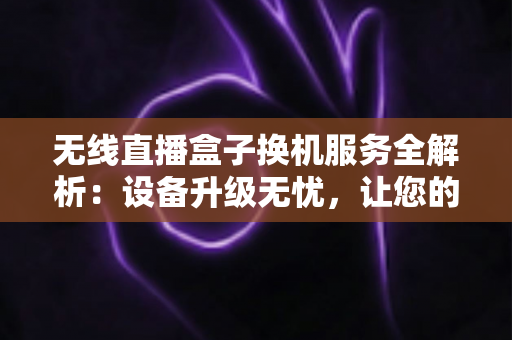 无线直播盒子换机服务全解析：设备升级无忧，让您的直播间永不断播的明智之选