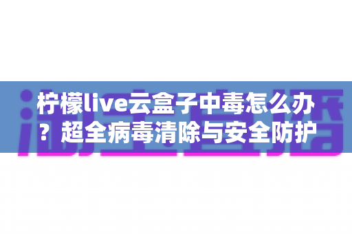 柠檬live云盒子中毒怎么办?超全病毒清除与安全防护指南,助你快速恢复流畅体验 柠檬live云盒子中毒怎么办?超全病毒清除与安全防护指南,助你快速恢复流畅体验