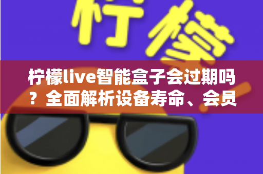柠檬live智能盒子会过期吗?全面解析设备寿命、会员期限与续期使用指南 柠檬live智能盒子会过期吗?全面解析设备寿命、会员期限与续期使用指南