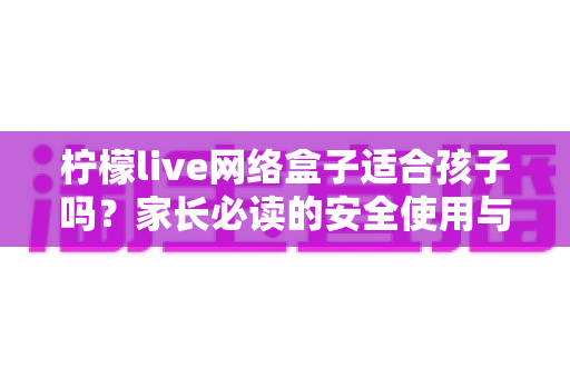 柠檬live网络盒子适合孩子吗？家长必读的安全使用与选购全攻略