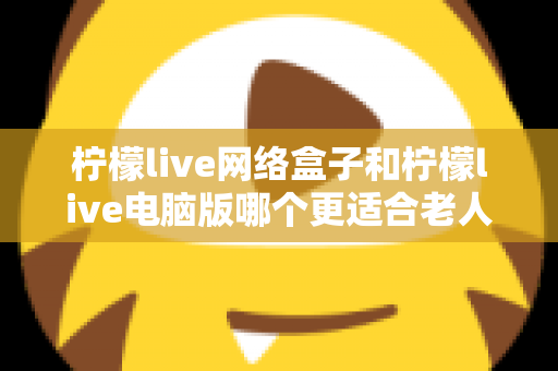 柠檬live网络盒子和柠檬live电脑版哪个更适合老人用？子女必读的贴心选购指南