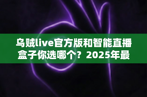 乌贼live官方版和智能直播盒子你选哪个？2025年最全对比指南帮你轻松做出明智选择