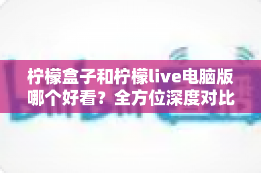 柠檬盒子和柠檬live电脑版哪个好看？全方位深度对比测评帮你做出最佳选择