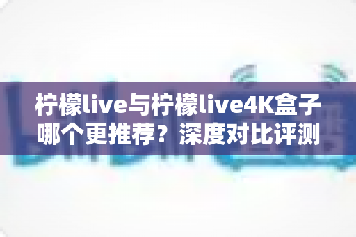 柠檬live与柠檬live4K盒子哪个更推荐?深度对比评测助你选对不选贵 柠檬live与柠檬live4K盒子哪个更推荐?深度对比评测助你选对不选贵