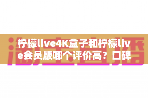 柠檬live4K盒子和柠檬live会员版哪个评价高?口碑深度对比与避坑选购指南 柠檬live4K盒子和柠檬live会员版哪个评价高?口碑深度对比与避坑选购指南