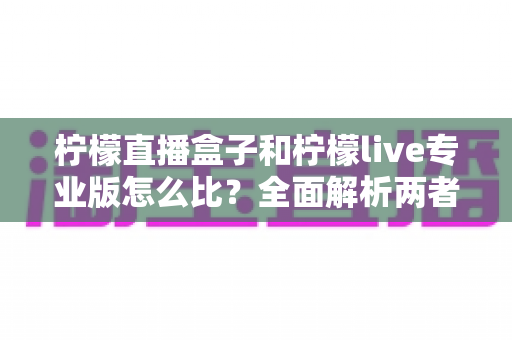 柠檬直播盒子和柠檬live专业版怎么比?全面解析两者差异与选择指南 柠檬直播盒子和柠檬live专业版怎么比?全面解析两者差异与选择指南