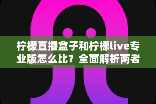 柠檬直播盒子和柠檬live专业版怎么比?全面解析两者差异与选择指南 柠檬直播盒子和柠檬live专业版怎么比?全面解析两者差异与选择指南
