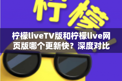 柠檬liveTV版和柠檬live网页版哪个更新快?深度对比解析助你选对版本 柠檬liveTV版和柠檬live网页版哪个更新快?深度对比解析助你选对版本