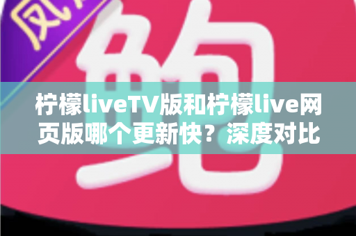 柠檬liveTV版和柠檬live网页版哪个更新快?深度对比解析助你选对版本 柠檬liveTV版和柠檬live网页版哪个更新快?深度对比解析助你选对版本