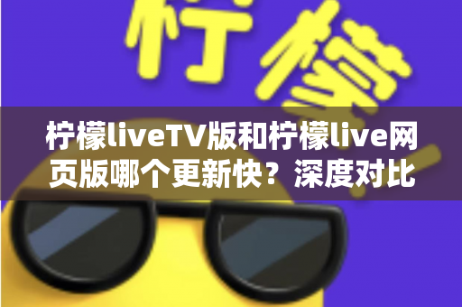 柠檬liveTV版和柠檬live网页版哪个更新快？深度对比解析助你选对版本