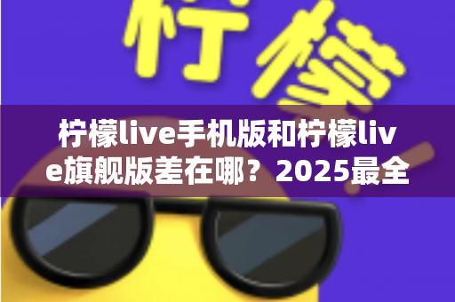 柠檬live手机版和柠檬live旗舰版差在哪?2025最全版本对比指南,看完秒懂怎么选 柠檬live手机版和柠檬live旗舰版差在哪?2025最全版本对比指南,看完秒懂怎么选