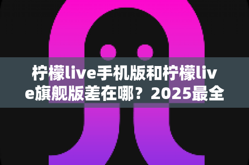 柠檬live手机版和柠檬live旗舰版差在哪?2025最全版本对比指南,看完秒懂怎么选 柠檬live手机版和柠檬live旗舰版差在哪?2025最全版本对比指南,看完秒懂怎么选