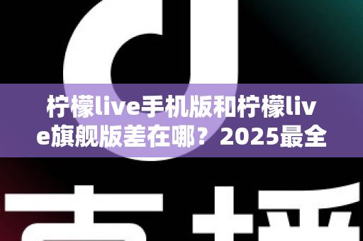 柠檬live手机版和柠檬live旗舰版差在哪?2025最全版本对比指南,看完秒懂怎么选 柠檬live手机版和柠檬live旗舰版差在哪?2025最全版本对比指南,看完秒懂怎么选