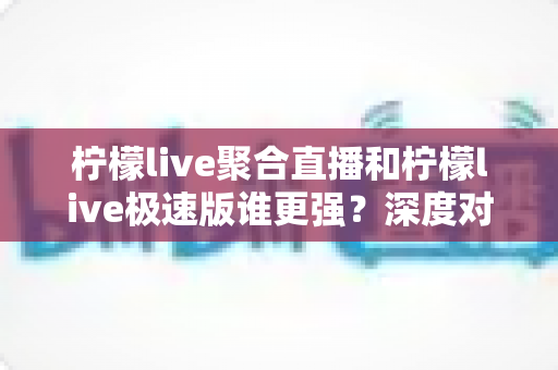 柠檬live聚合直播和柠檬live极速版谁更强？深度对比全解析，帮你选出最适合自己的那一个