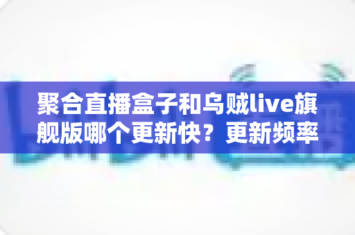 聚合直播盒子和乌贼live旗舰版哪个更新快？更新频率深度对比与选购全指南