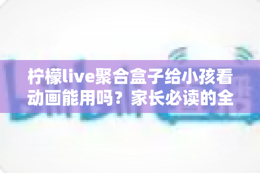 柠檬live聚合盒子给小孩看动画能用吗?家长必读的全面解析与安全使用指南 柠檬live聚合盒子给小孩看动画能用吗?家长必读的全面解析与安全使用指南