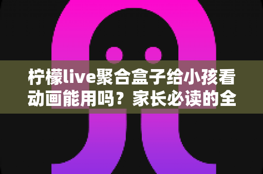 柠檬live聚合盒子给小孩看动画能用吗?家长必读的全面解析与安全使用指南 柠檬live聚合盒子给小孩看动画能用吗?家长必读的全面解析与安全使用指南