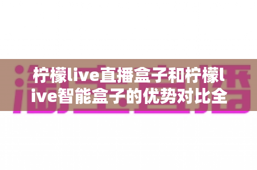 柠檬live直播盒子和柠檬live智能盒子的优势对比全解析：选对盒子，让家庭观影体验升级