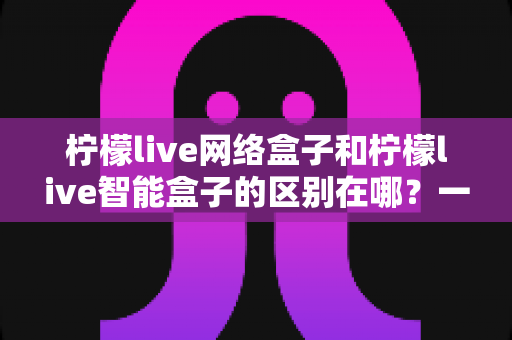 柠檬live网络盒子和柠檬live智能盒子的区别在哪?一篇文章带你全面了解选购要点 柠檬live网络盒子和柠檬live智能盒子的区别在哪?一篇文章带你全面了解选购要点