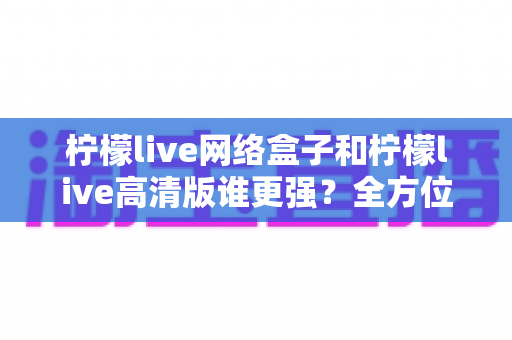 柠檬live网络盒子和柠檬live高清版谁更强？全方位深度对比评测，帮你找到最适合自己的观影方案