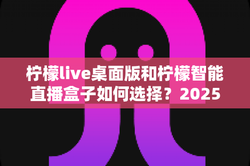 柠檬live桌面版和柠檬智能直播盒子如何选择?2025年最新选购指南帮你找到最适合的直播利器 柠檬live桌面版和柠檬智能直播盒子如何选择?2025年最新选购指南帮你找到最适合的直播利器