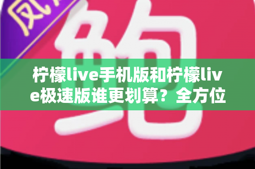 柠檬live手机版和柠檬live极速版谁更划算？全方位对比分析与省钱选择指南