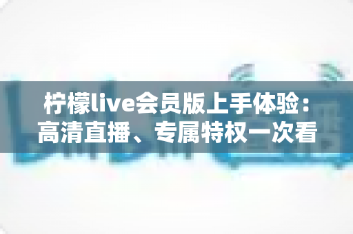 柠檬live会员版上手体验：高清直播、专属特权一次看懂，这份实测报告请收好