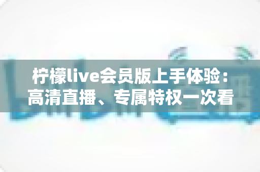柠檬live会员版上手体验：高清直播、专属特权一次看懂，这份实测报告请收好