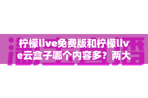 柠檬live免费版和柠檬live云盒子哪个内容多？两大版本全方位对比评测帮你选对版本