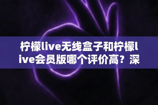 柠檬live无线盒子和柠檬live会员版哪个评价高？深度口碑对比评测帮你选对不踩坑