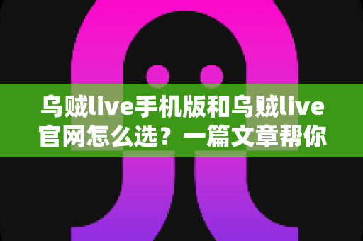 乌贼live手机版和乌贼live官网怎么选？一篇文章帮你理清两大版本差异与最佳使用方案